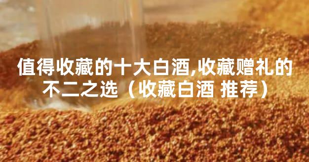 值得收藏的十大白酒,收藏赠礼的不二之选（收藏白酒 推荐）